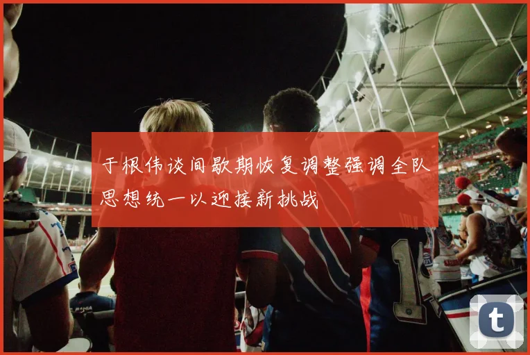 于根伟谈间歇期恢复调整强调全队思想统一以迎接新挑战