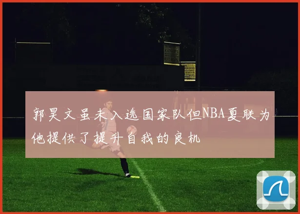 郭昊文虽未入选国家队但NBA夏联为他提供了提升自我的良机