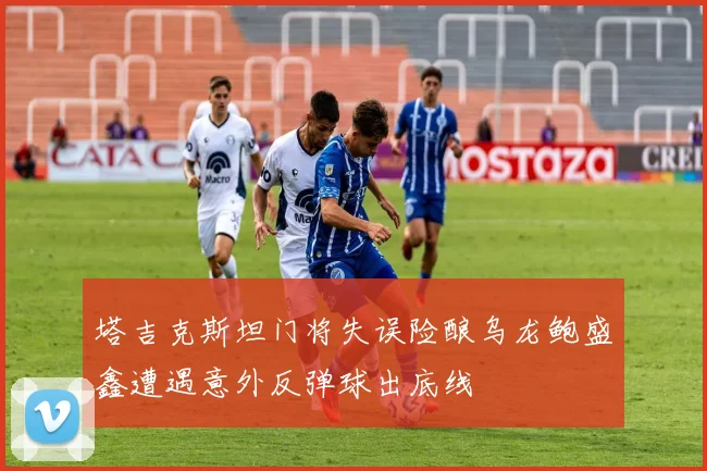 塔吉克斯坦门将失误险酿乌龙鲍盛鑫遭遇意外反弹球出底线