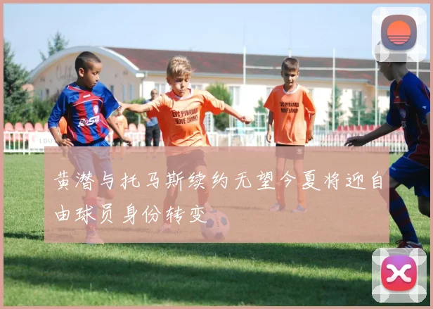 黄潜与托马斯续约无望今夏将迎自由球员身份转变