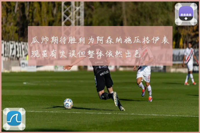 瓜帅期待胜利为阿森纳施压格伊表现虽有失误但整体依然出色