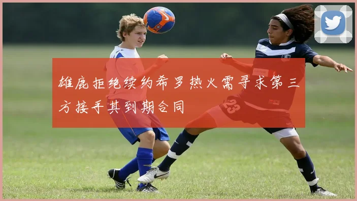 雄鹿拒绝续约希罗热火需寻求第三方接手其到期合同