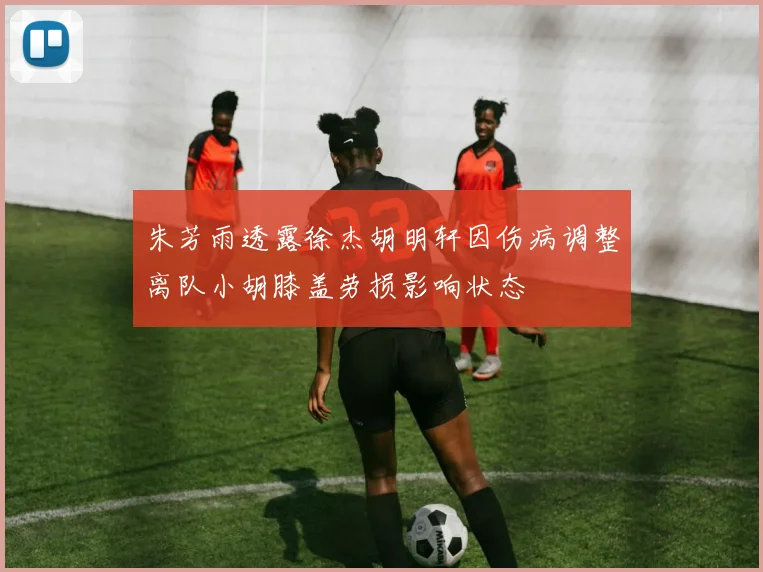 朱芳雨透露徐杰胡明轩因伤病调整离队小胡膝盖劳损影响状态
