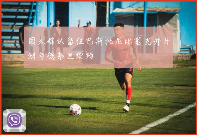 国米确认留住巴斯托尼比塞克并计划与德弗里续约