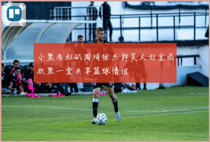 小聚洛杉矶周琦徐杰郭昊文刘金雨欢聚一堂共享篮球情谊