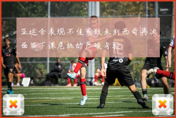亚运会表现不佳或致米利西奇再次面临下课危机的严峻考验