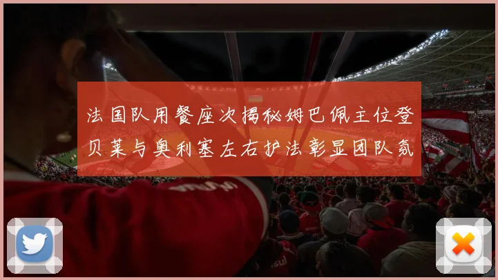 法国队用餐座次揭秘姆巴佩主位登贝莱与奥利塞左右护法彰显团队氛围