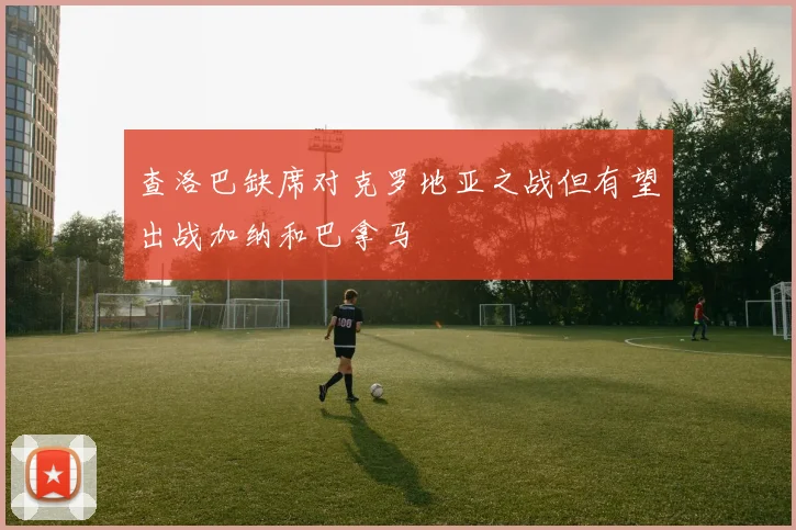 查洛巴缺席对克罗地亚之战但有望出战加纳和巴拿马