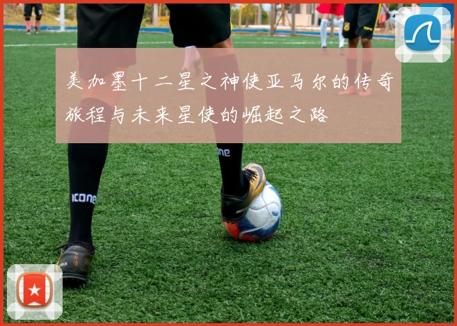 美加墨十二星之神使亚马尔的传奇旅程与未来星使的崛起之路