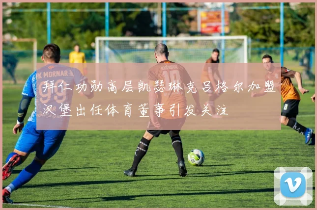 拜仁功勋高层凯瑟琳克吕格尔加盟汉堡出任体育董事引发关注
