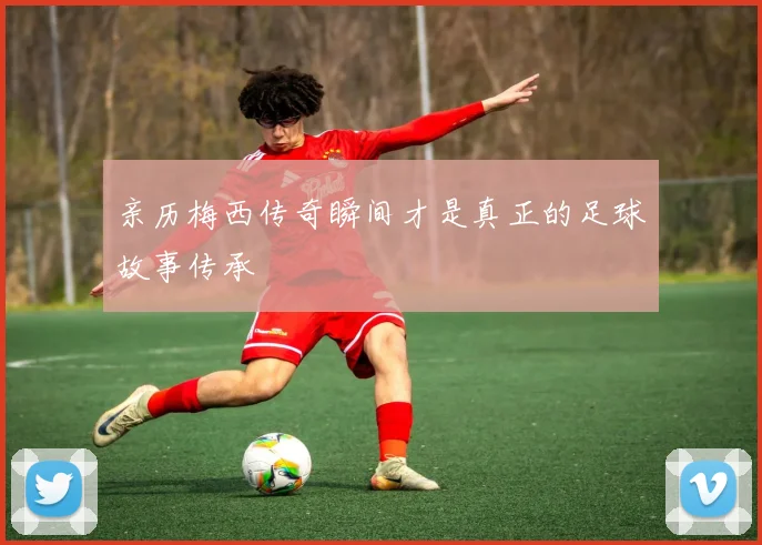 亲历梅西传奇瞬间才是真正的足球故事传承