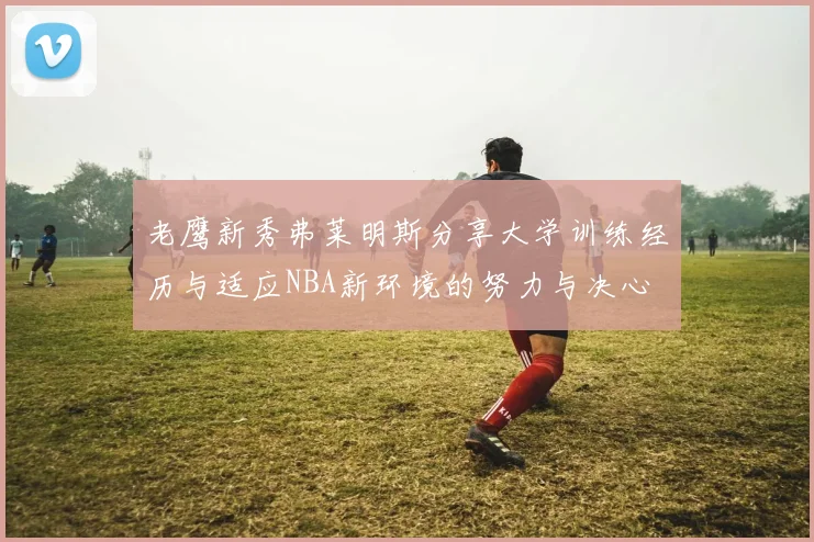 老鹰新秀弗莱明斯分享大学训练经历与适应NBA新环境的努力与决心