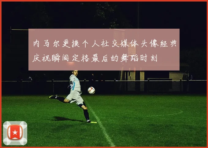内马尔更换个人社交媒体头像经典庆祝瞬间定格最后的舞蹈时刻