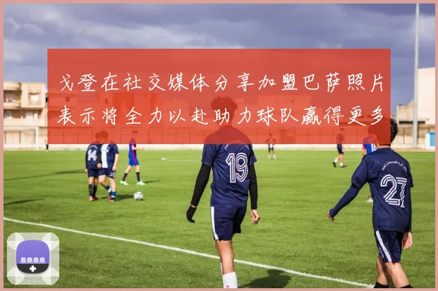 戈登在社交媒体分享加盟巴萨照片表示将全力以赴助力球队赢得更多荣誉